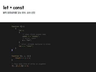 블럭 유효범위를 갖는 변수, 상수 선언
let + const
function f() { 
{ 
let x; 
{ 
// okay, block scoped name 
const x = "sneaky"; 
// error, const 
x = "foo"; 
} 
// error, already declared in block 
let x = "inner"; 
} 
} 
 
 
function f(x, y, z) { 
return x + y + z; 
} 
 
// Pass each elem of array as argument 
f(...[1,2,3]) == 6;
 