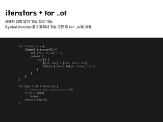 사용자 정의 열거 기능 정의 가능,
Symbol.iterator를 이용해서 기능 구현 후 for ..of로 사용
iterators + for ..of
let fibonacci = { 
[Symbol.iterator]() { 
let pre = 0, cur = 1; 
return { 
next() { 
[pre, cur] = [cur, pre + cur]; 
return { done: false, value: cur } 
} 
} 
} 
} 
 
for (var n of fibonacci) { 
// truncate the sequence at 1000 
if (n > 1000) 
break; 
console.log(n); 
}
 