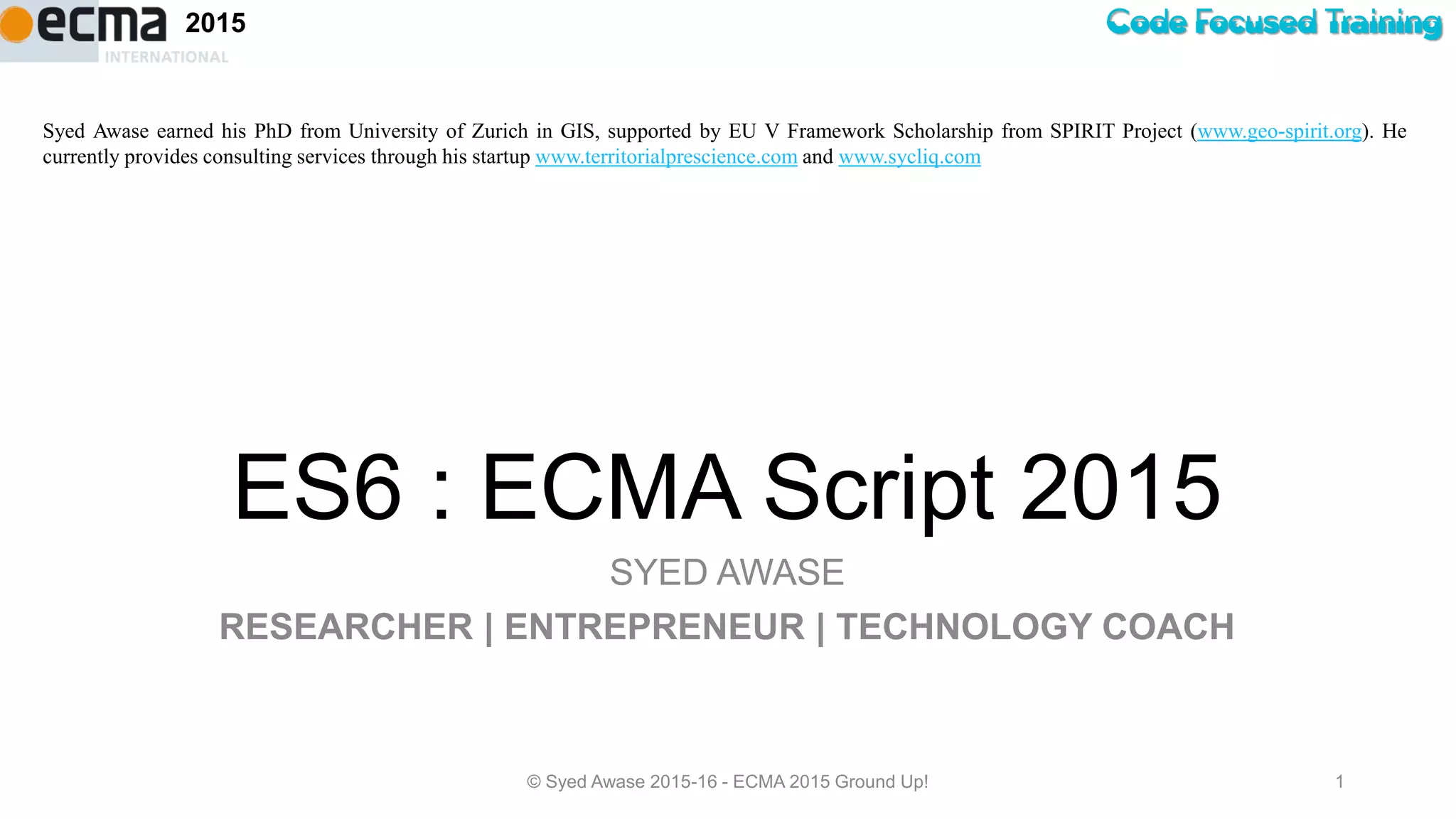 Code Focused Training2015
ES6 : ECMA Script 2015
SYED AWASE
RESEARCHER | ENTREPRENEUR | TECHNOLOGY COACH
© Syed Awase 2015-16 - ECMA 2015 Ground Up! 1
Syed Awase earned his PhD from University of Zurich in GIS, supported by EU V Framework Scholarship from SPIRIT Project (www.geo-spirit.org). He
currently provides consulting services through his startup www.territorialprescience.com and www.sycliq.com
 