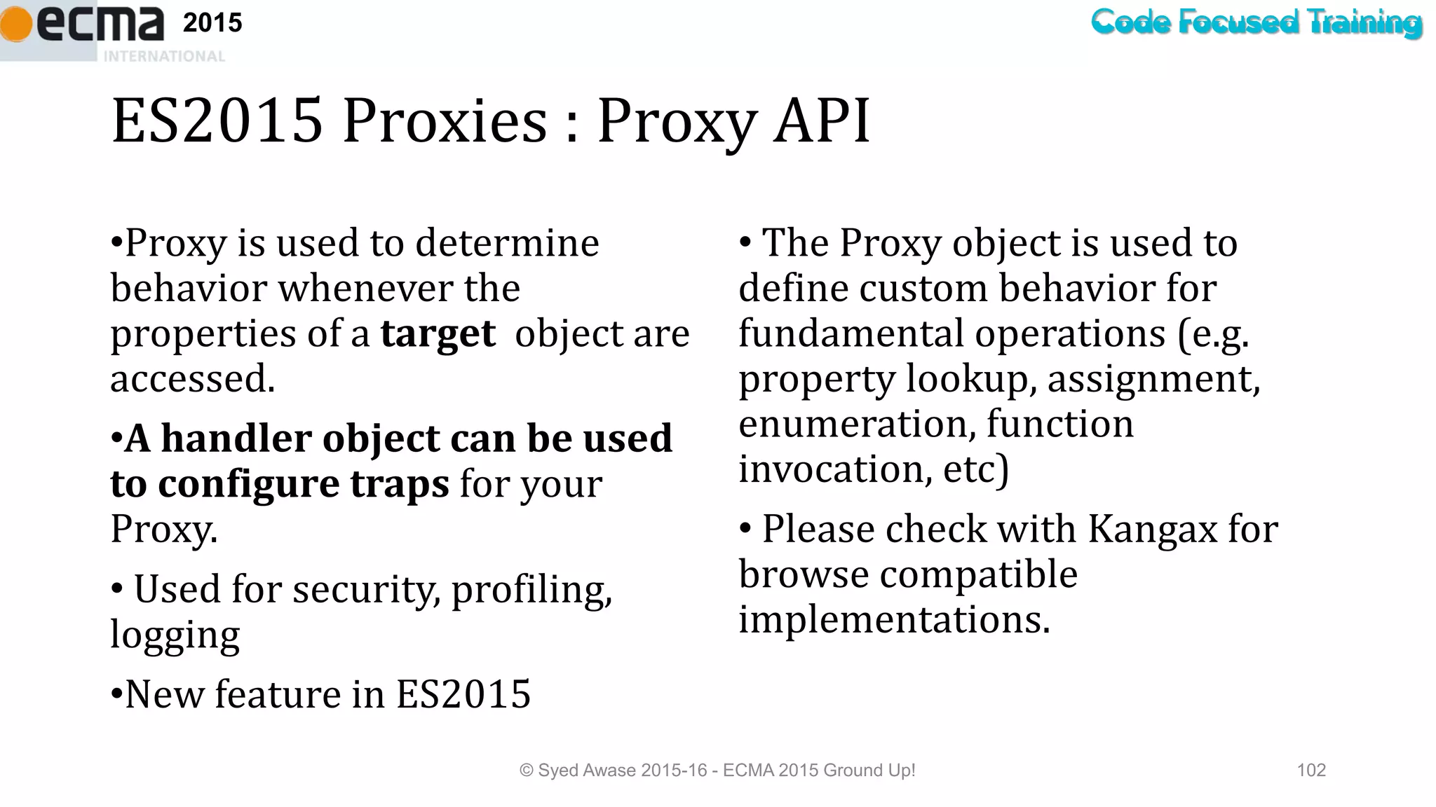 Code Focused Training2015
ES2015 Proxies : Proxy API
•Proxy is used to determine
behavior whenever the
properties of a target object are
accessed.
•A handler object can be used
to configure traps for your
Proxy.
• Used for security, profiling,
logging
•New feature in ES2015
• The Proxy object is used to
define custom behavior for
fundamental operations (e.g.
property lookup, assignment,
enumeration, function
invocation, etc)
• Please check with Kangax for
browse compatible
implementations.
© Syed Awase 2015-16 - ECMA 2015 Ground Up! 102
 