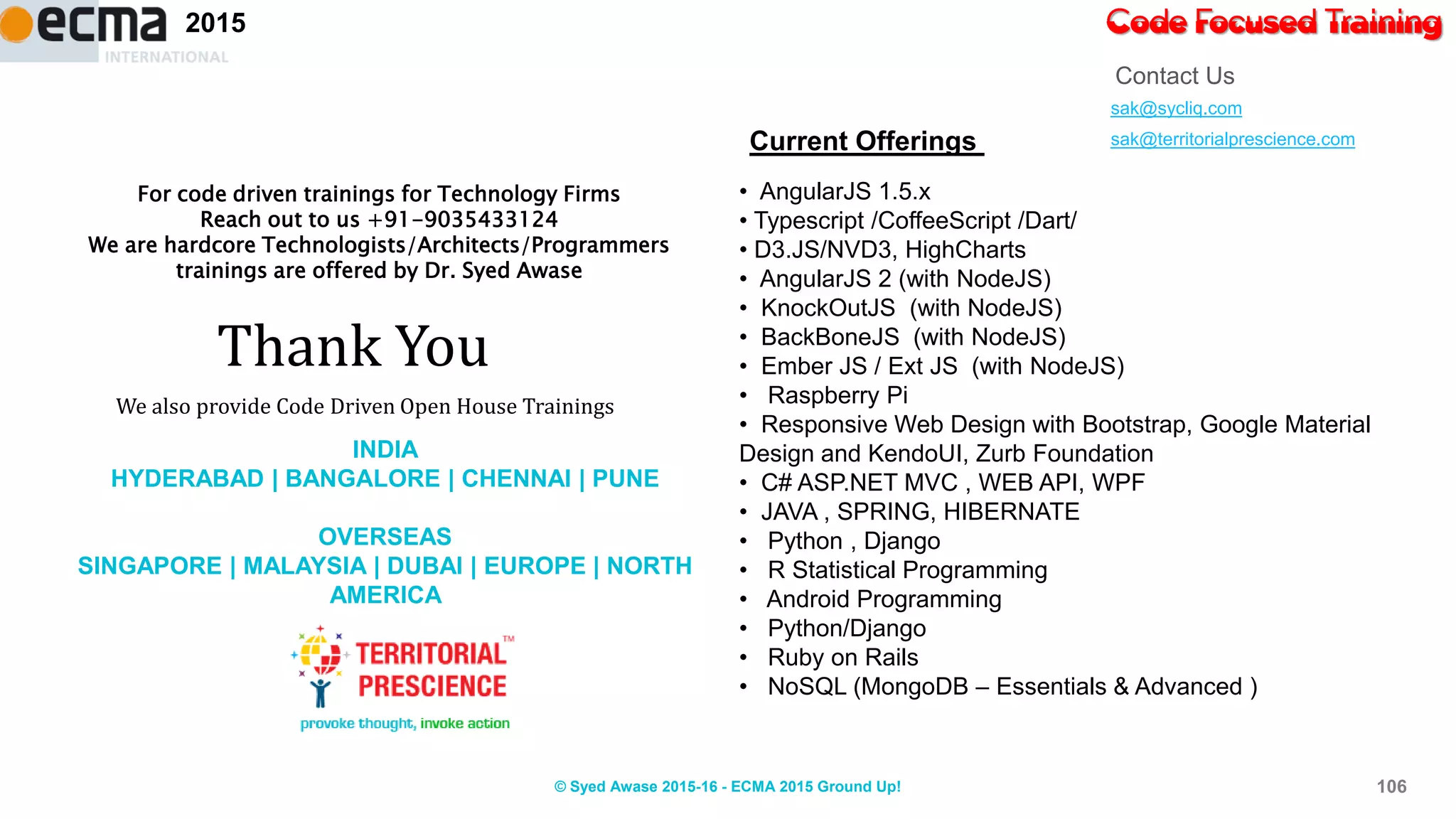 Code Focused Training2015
sak@sycliq.com
sak@territorialprescience.com
Contact Us
Thank You
We also provide Code Driven Open House Trainings
For code driven trainings for Technology Firms
Reach out to us +91-9035433124
We are hardcore Technologists/Architects/Programmers
trainings are offered by Dr. Syed Awase
Current Offerings
• AngularJS 1.5.x
• Typescript /CoffeeScript /Dart/
• D3.JS/NVD3, HighCharts
• AngularJS 2 (with NodeJS)
• KnockOutJS (with NodeJS)
• BackBoneJS (with NodeJS)
• Ember JS / Ext JS (with NodeJS)
• Raspberry Pi
• Responsive Web Design with Bootstrap, Google Material
Design and KendoUI, Zurb Foundation
• C# ASP.NET MVC , WEB API, WPF
• JAVA , SPRING, HIBERNATE
• Python , Django
• R Statistical Programming
• Android Programming
• Python/Django
• Ruby on Rails
• NoSQL (MongoDB – Essentials & Advanced )
INDIA
HYDERABAD | BANGALORE | CHENNAI | PUNE
OVERSEAS
SINGAPORE | MALAYSIA | DUBAI | EUROPE | NORTH
AMERICA
106© Syed Awase 2015-16 - ECMA 2015 Ground Up!
 