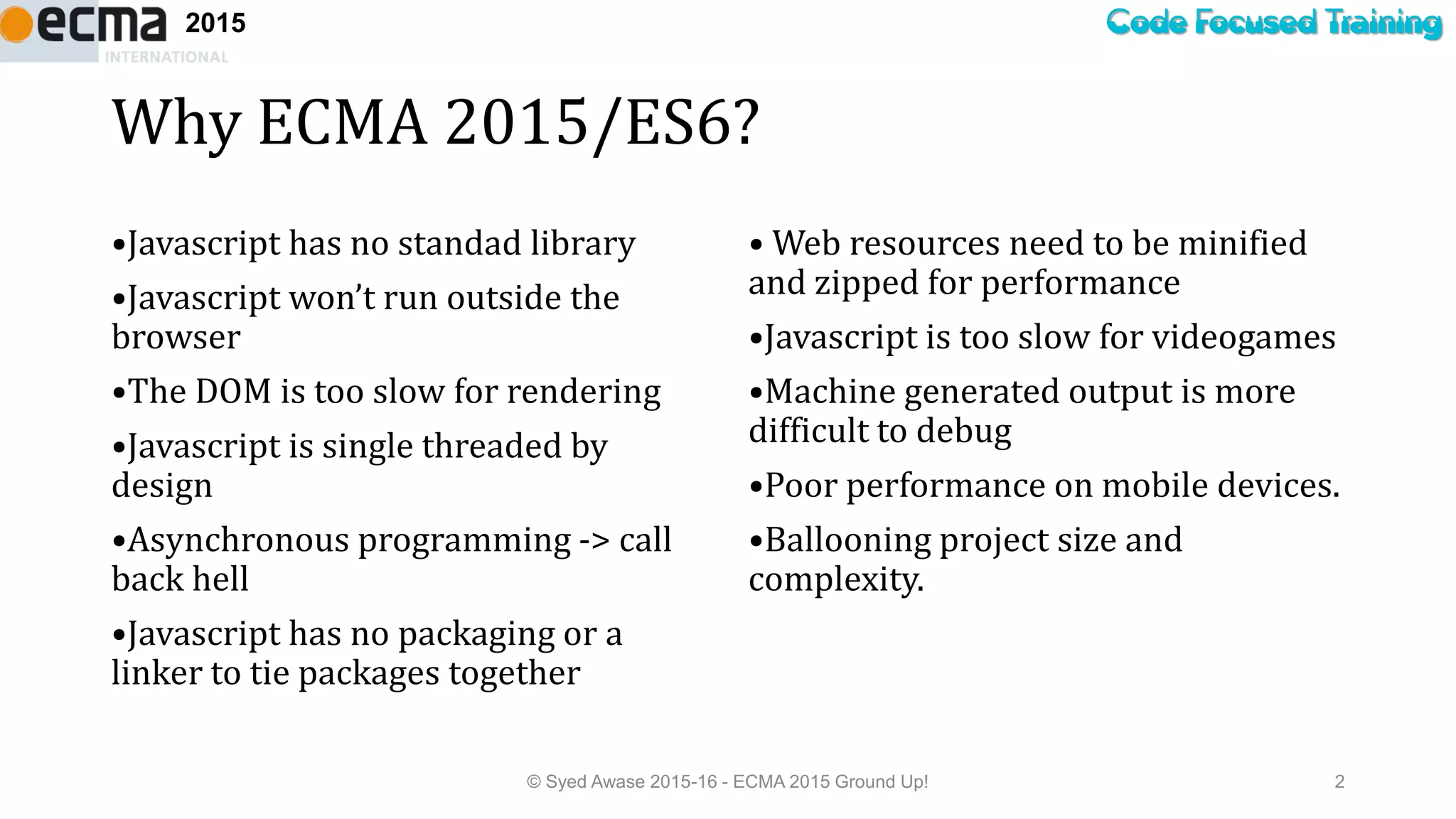 Code Focused Training2015
Why ECMA 2015/ES6?
•Javascript has no standad library
•Javascript won’t run outside the
browser
•The DOM is too slow for rendering
•Javascript is single threaded by
design
•Asynchronous programming -> call
back hell
•Javascript has no packaging or a
linker to tie packages together
• Web resources need to be minified
and zipped for performance
•Javascript is too slow for videogames
•Machine generated output is more
difficult to debug
•Poor performance on mobile devices.
•Ballooning project size and
complexity.
© Syed Awase 2015-16 - ECMA 2015 Ground Up! 2
 