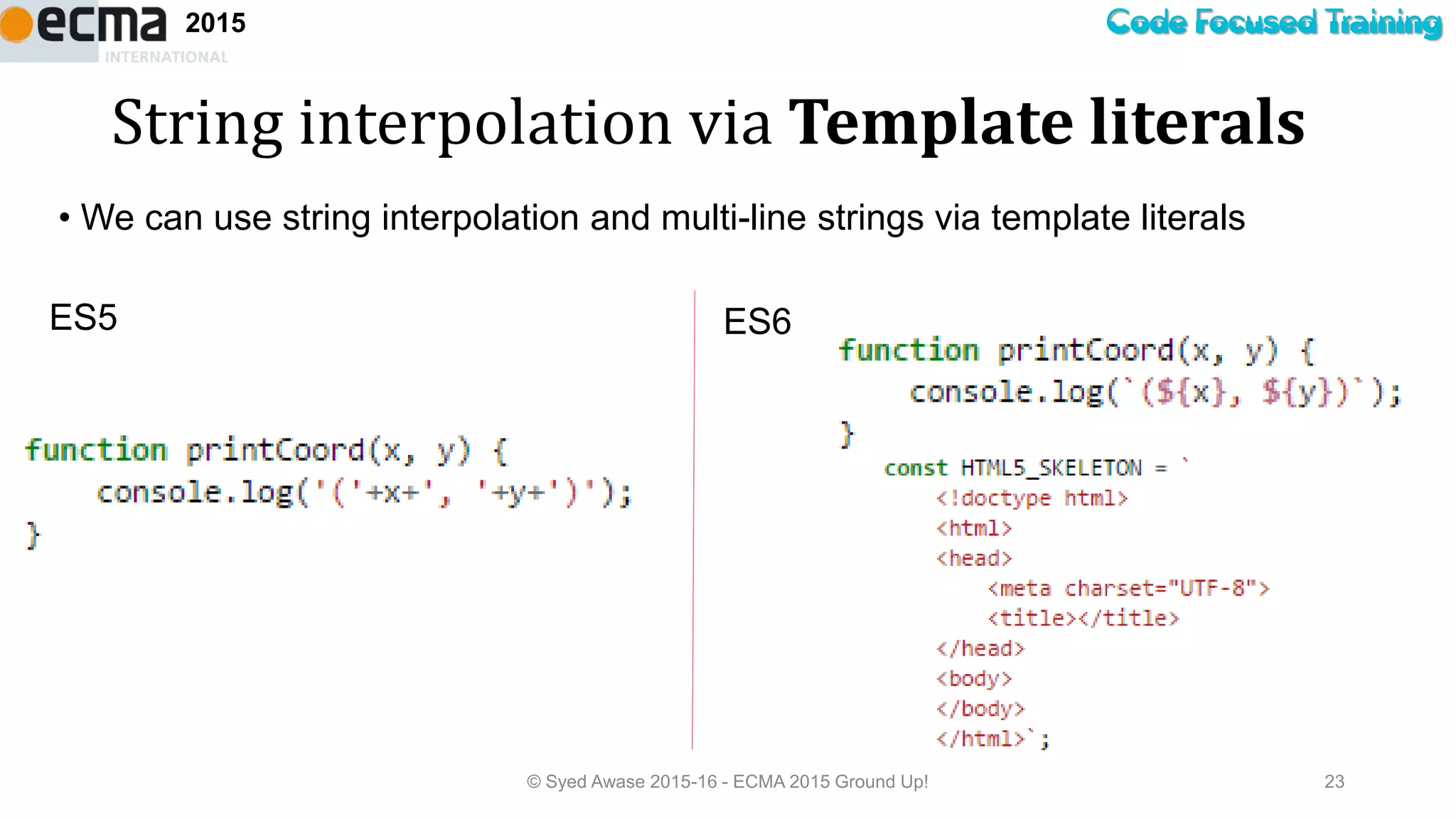 Code Focused Training2015
String interpolation via Template literals
© Syed Awase 2015-16 - ECMA 2015 Ground Up! 23
ES6ES5
• We can use string interpolation and multi-line strings via template literals
 