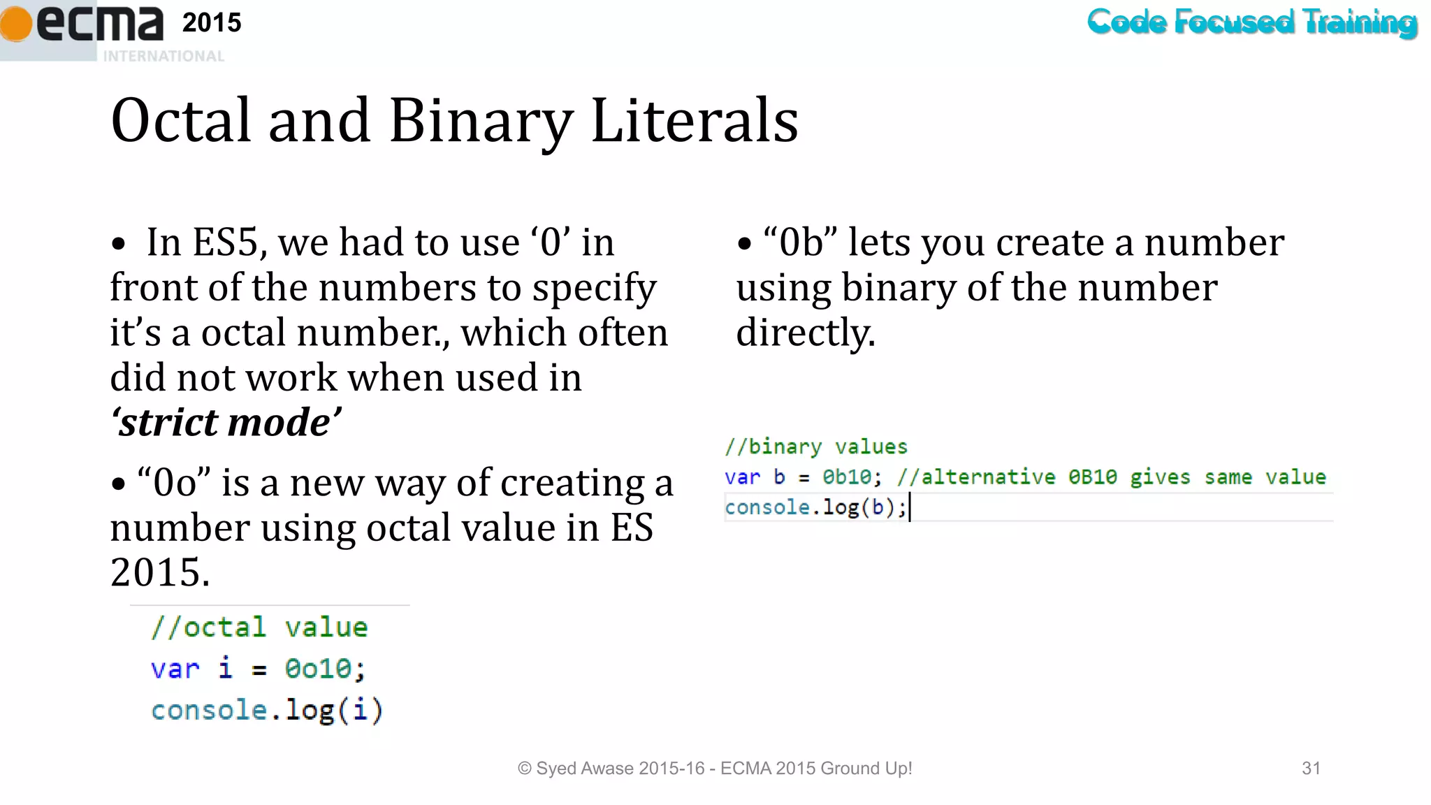 Code Focused Training2015
Octal and Binary Literals
• In ES5, we had to use ‘0’ in
front of the numbers to specify
it’s a octal number., which often
did not work when used in
‘strict mode’
• “0o” is a new way of creating a
number using octal value in ES
2015.
• “0b” lets you create a number
using binary of the number
directly.
© Syed Awase 2015-16 - ECMA 2015 Ground Up! 31
 