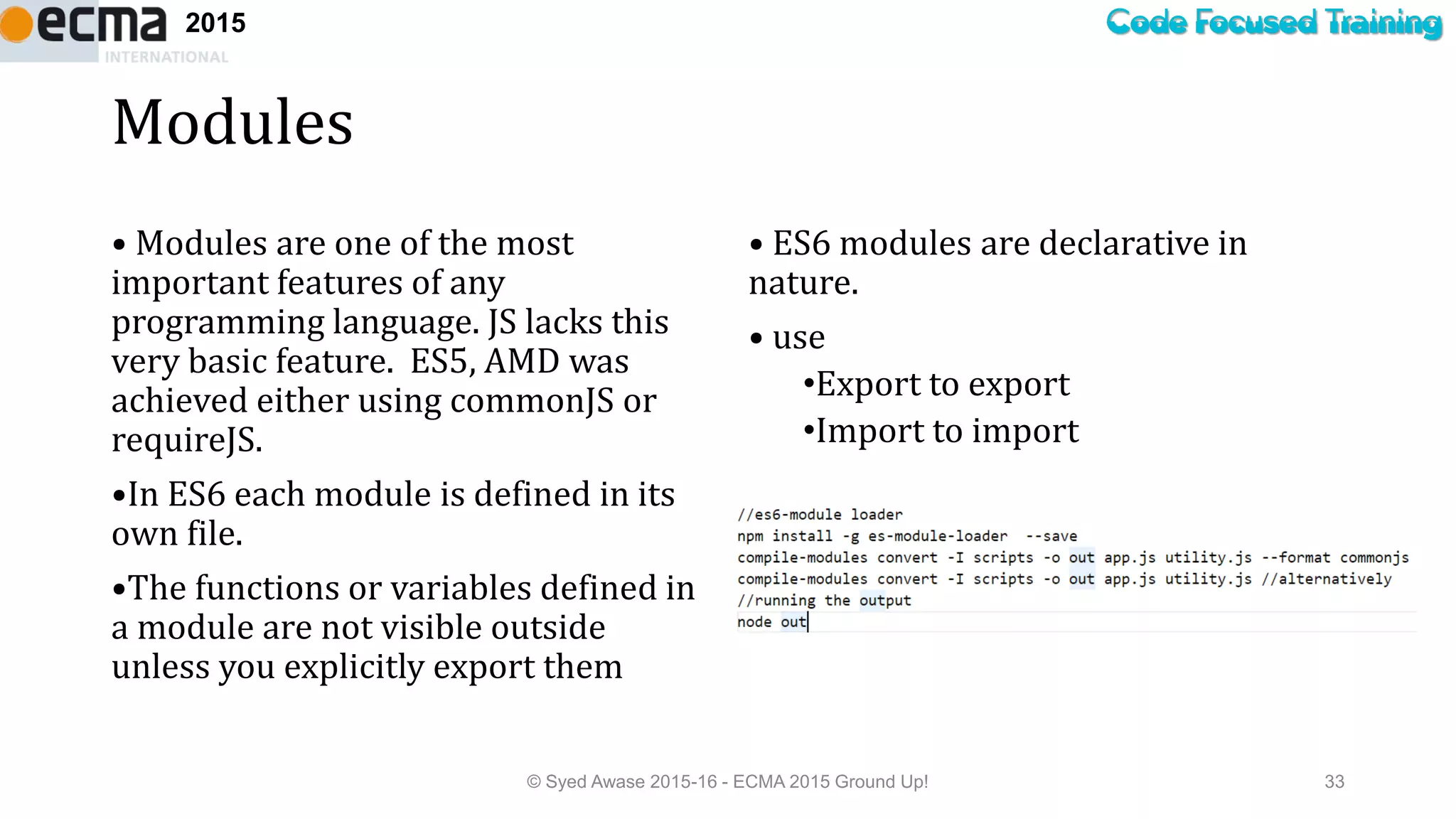 Code Focused Training2015
Modules
• Modules are one of the most
important features of any
programming language. JS lacks this
very basic feature. ES5, AMD was
achieved either using commonJS or
requireJS.
•In ES6 each module is defined in its
own file.
•The functions or variables defined in
a module are not visible outside
unless you explicitly export them
• ES6 modules are declarative in
nature.
• use
•Export to export
•Import to import
© Syed Awase 2015-16 - ECMA 2015 Ground Up! 33
 