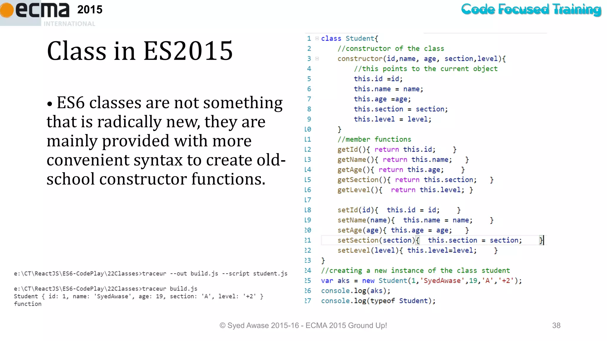 Code Focused Training2015
Class in ES2015
• ES6 classes are not something
that is radically new, they are
mainly provided with more
convenient syntax to create old-
school constructor functions.
© Syed Awase 2015-16 - ECMA 2015 Ground Up! 38
 