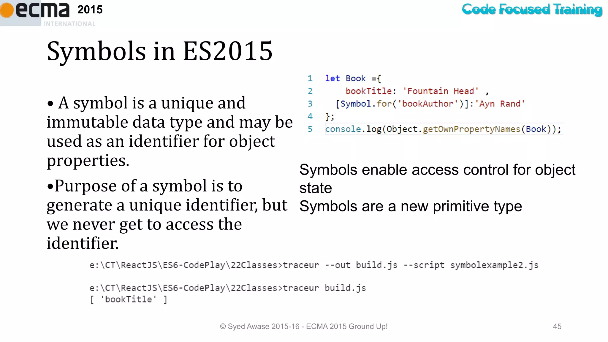 Code Focused Training2015
Symbols in ES2015
• A symbol is a unique and
immutable data type and may be
used as an identifier for object
properties.
•Purpose of a symbol is to
generate a unique identifier, but
we never get to access the
identifier.
© Syed Awase 2015-16 - ECMA 2015 Ground Up! 45
Symbols enable access control for object
state
Symbols are a new primitive type
 