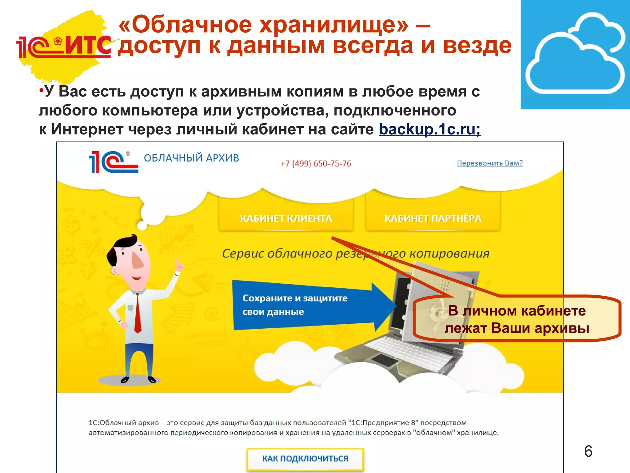6
«Облачное хранилище» –
доступ к данным всегда и везде
•У Вас есть доступ к архивным копиям в любое время с
любого компьютера или устройства, подключенного
к Интернет через личный кабинет на сайте backup.1c.ru;
В личном кабинете
лежат Ваши архивы
 