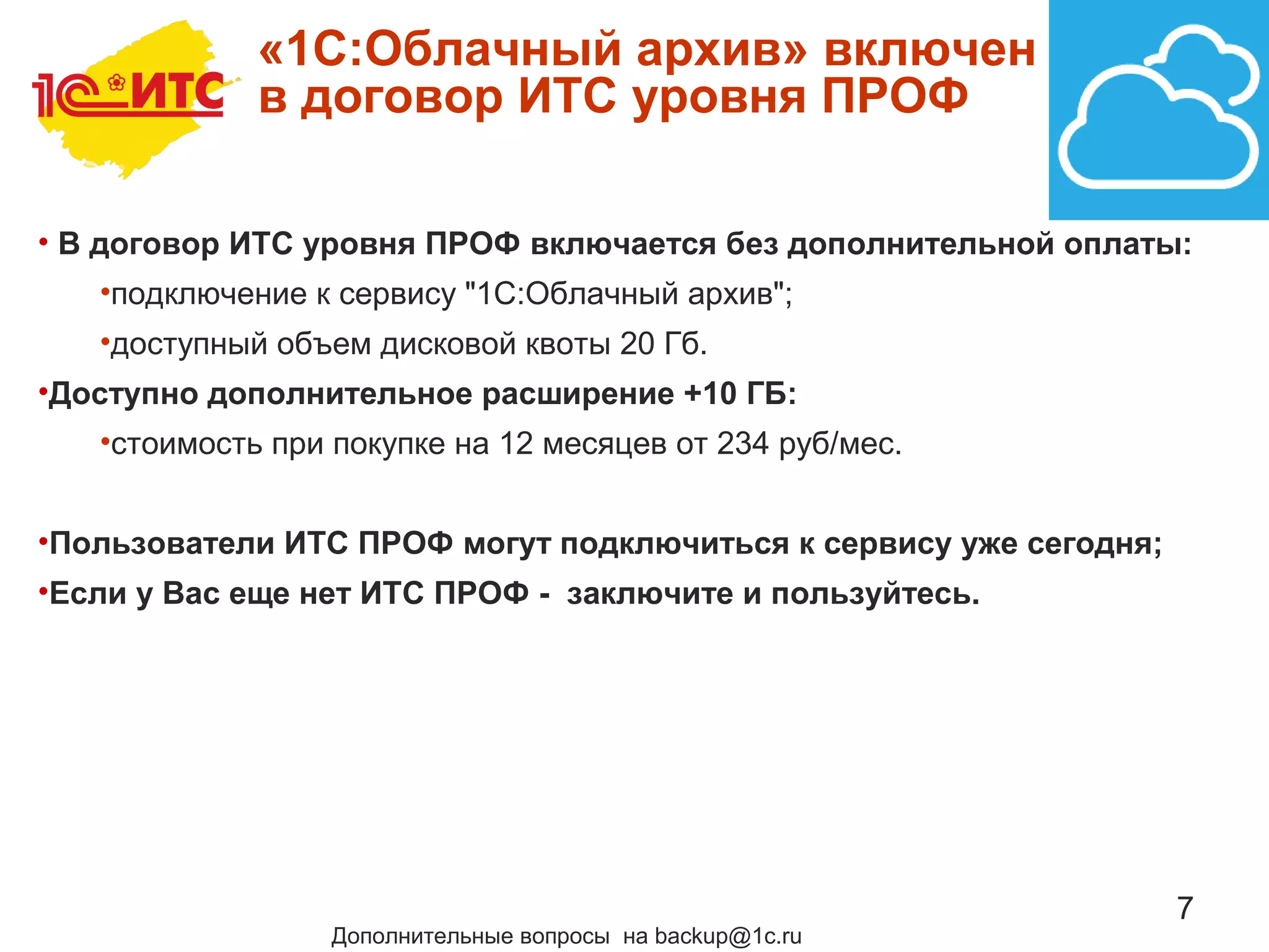 7
«1C:Облачный архив» включен
в договор ИТС уровня ПРОФ
• В договор ИТС уровня ПРОФ включается без дополнительной оплаты:
•подключение к сервису "1С:Облачный архив";
•доступный объем дисковой квоты 20 Гб.
•Доступно дополнительное расширение +10 ГБ:
•стоимость при покупке на 12 месяцев от 234 руб/мес.
•Пользователи ИТС ПРОФ могут подключиться к сервису уже сегодня;
•Если у Вас еще нет ИТС ПРОФ - заключите и пользуйтесь.
Дополнительные вопросы на backup@1c.ru
 