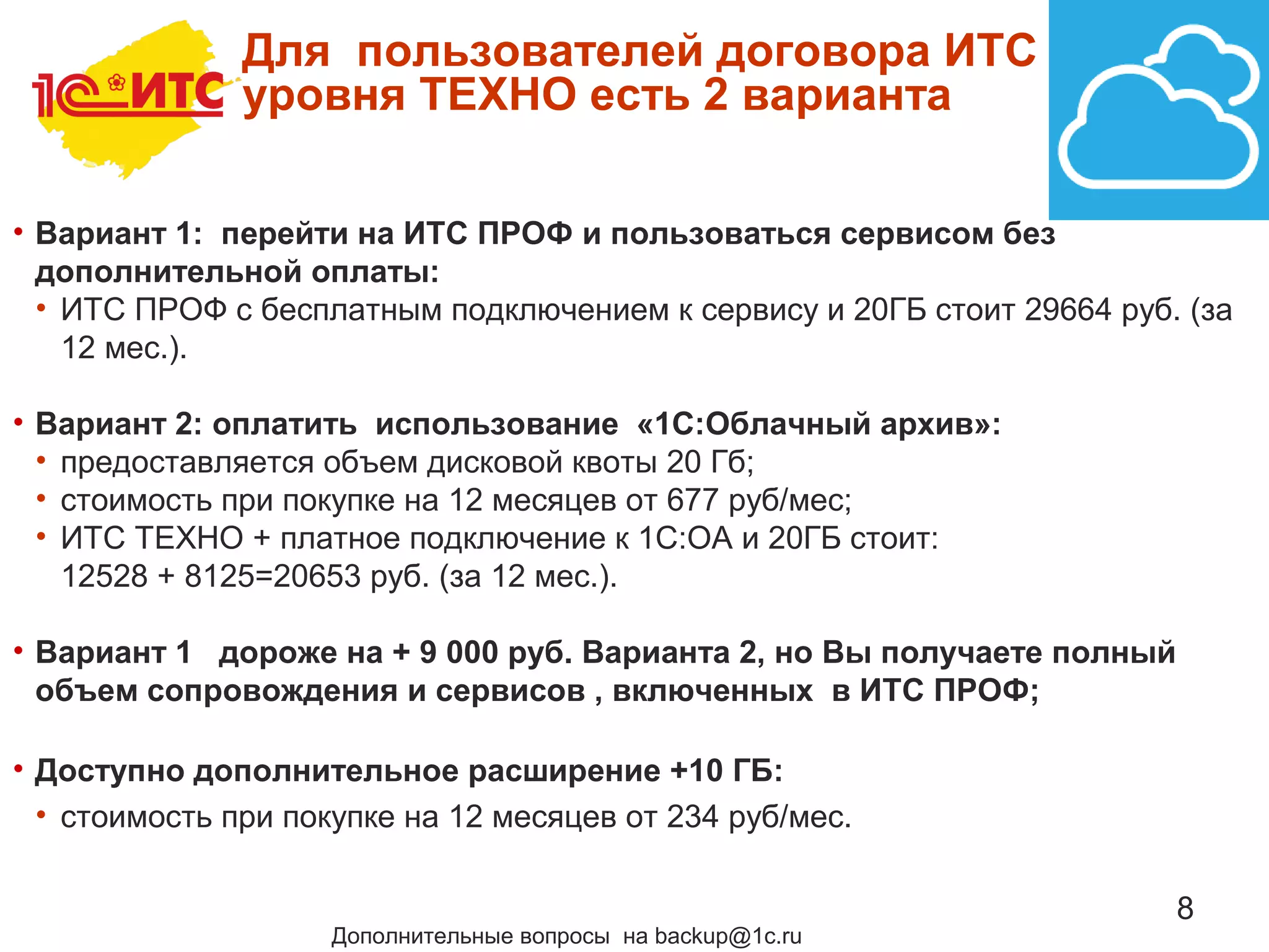 8
Для пользователей договора ИТС
уровня ТЕХНО есть 2 варианта
• Вариант 1: перейти на ИТС ПРОФ и пользоваться сервисом без
дополнительной оплаты:
• ИТС ПРОФ с бесплатным подключением к сервису и 20ГБ стоит 29664 руб. (за
12 мес.).
• Вариант 2: оплатить использование «1С:Облачный архив»:
• предоставляется объем дисковой квоты 20 Гб;
• стоимость при покупке на 12 месяцев от 677 руб/мес;
• ИТС ТЕХНО + платное подключение к 1С:ОА и 20ГБ стоит:
12528 + 8125=20653 руб. (за 12 мес.).
• Вариант 1 дороже на + 9 000 руб. Варианта 2, но Вы получаете полный
объем сопровождения и сервисов , включенных в ИТС ПРОФ;
• Доступно дополнительное расширение +10 ГБ:
• стоимость при покупке на 12 месяцев от 234 руб/мес.
Дополнительные вопросы на backup@1c.ru
 