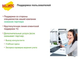 10
Поддержка пользователей
• Поддержка со стороны
специалистов нашей компании
название партнера
• Круглосуточная линия клиентской
поддержки 1С
• Дополнительные услуги (если
оказывает партнер:
• Выезд консультанта
• Учебные курсы
• Экспресс-проверка ведения учета
 