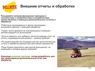 12
Внешние отчеты и обработки
Расширяйте типовой функционал программ в
соответствии с особенностями и потребностями
своего бизнеса с помощью дополнительных отчетов и
обработок
•Работаете одновременно в других программах –
выгружайте данные с помощью обработки
•Уходит много времени на повторяющиеся операции –
автоматизируйте из выполнение
•Хотите изменить или добавить печатные формы (счет на
оплату, индивидуальный дизайн) – никаких проблем
•По вашей просьбе мы создадим для вас дополнительные
отчеты и обработки данных при заполнении документов
•Рады будем предложить вам другой функционал, не
входящий в типовые версии программ
Компания название партнера готова разработать для
вас необходимый дополнительный отчет или
обработку
 