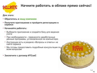 13
13
Начните работать в облаке прямо сейчас!
Для этого:
• Обратитесь в нашу компанию
• Получите приглашение и пройдите регистрацию в
сервисе
• Начинайте работать:
• Выберите приложение и создайте базу для ведения
учета
• При необходимости - перенесите наработанные
данные программы, установленной на компьютере;
• Инструкции есть в разделе «Вопросы и ответы» на
сайте сервиса
• Мы готовы предоставить подробные консультации по
всем вопросам
• Заключите с договор ИТСааС
 