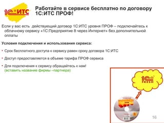 16
Если у вас есть действующий договор 1С:ИТС уровня ПРОФ – подключайтесь к
облачному сервису «1С:Предприятие 8 через Интернет» без дополнительной
оплаты
Условия подключения и использования сервиса:
• Срок бесплатного доступа к сервису равен сроку договора 1С:ИТС
• Доступ предоставляется в объеме тарифа ПРОФ сервиса
• Для подключения к сервису обращайтесь к нам!
(вставить название фирмы –партнера)
Работайте в сервисе бесплатно по договору
1С:ИТС ПРОФ!
 