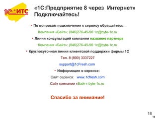 18
18
«1С:Предприятие 8 через Интернет»
Подключайтесь!
• По вопросам подключения к сервису обращайтесь:
Компания «Байт»: (846)276-45-90 1c@byte-1c.ru
• Линия консультаций компании название партнера
Компания «Байт»: (846)276-45-90 1c@byte-1c.ru
• Круглосуточная линия клиентской поддержки фирмы 1С
Тел. 8 (800) 3337227
support@1cFresh.com
• Информация о сервисе:
Сайт сервиса: www.1cfresh.com
Сайт компании «Байт» byte-1c.ru
Спасибо за внимание!
 