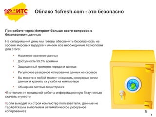 5
Облако 1cfresh.com - это безопасно
При работе через Интернет больше всего вопросов о
безопасности данных
На сегодняшний день мы готовы обеспечить безопасность на
уровне мировых лидеров и имеем все необходимые технологии
для этого:
• Надежное хранение данных
• Доступность 99,5% времени
• Защищенный протокол передачи данных
• Регулярное резервное копирование данных на сервере
• Вы можете в любой момент создавать резервные копии
данных и хранить их у себя на компьютере
• Обширная система мониторинга
•В отличие от локальной работы информационную базу нельзя
скачать и унести
•Если выходит из строя компьютер пользователя, данные не
теряются (мы выполняем автоматическое резервное
копирование)
5
 