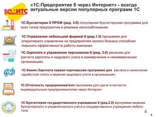 6
66
«1С:Предприятие 8 через Интернет» - всегда
актуальные версии популярных программ 1С
1С:Управление небольшой фирмой 8 (ред.1.5) программа для
оперативного управления на предприятиях малого бизнеса способная
повысить эффективности работы компании.
1С:Зарплата и управление персоналом 8 (ред. 3.0) решение для
расчета зарплаты и кадрового учета в коммерческих и некоммерческих
организациях.
1С-Камин:Зарплата первая партнерская программа для расчета и начисления
заработной платы и ведения кадрового учета в организациях.
1С:Отчетность предпринимателя программа для сдачи отчетности
индивидуальным предпринимателем через Интернет
1С:Бухгалтерия государственного учреждения 8 (ред.2.0) программа ведения
бухгалтерского и управленческого учета в государственных учреждения любого
типа
1С:Бухгалтерия 8 ПРОФ (ред. 3.0) популярная бухгалтерская программа для
всех типов предприятия и режимов налогообложения.
 
