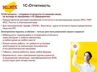 8
1С-Отчетность
1C-Отчетность – отправка отчетности по каналам связи,
не выходя из программы «1С:Предприятие»
• Предоставление регламентированной отчетности в контролирующие органы ФНС, ПФР,
ФСС, Росстат в электронном виде
• Для пользователей тарифа «ПРОФ» бесплатно сдача отчетности одного юридического
лица или ИП
Электронная подпись в облаке – только для пользователей нашего сервиса!
• Мобильность: подписывайте и отправляйте отчетность
через Интернет с любого компьютера
в любое время из любого места!
• Легкое начало работы: не требуется установка
криптосредств на компьютере пользователя
и его дополнительная настройка
• Гибкость: можно работать через любой браузер
• Безопасность: ключ электронной подписи хранится
в защищенном хранилище, сертифицированном ФСБ
(отсутствует риск потери ключа)
 