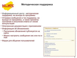 9
Методическая поддержка
• Информационный центр - методическая
поддержка, не выходя из программы
• Отправка сообщения в тех.поддержку, не
выходя из программы, а также просмотр
состояния и получение ответа от линии
консультаций
• Электронная документация к приложениям
• Информация об обновлениях:
• Расписание обновлений публикуется на
сайте
• Можно настроить сообщения смс или по e-
mail
• Форум для общения пользователей
9
 