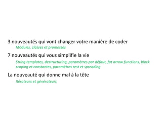 3 nouveautés qui vont changer votre manière de coder
Modules, classes et promesses
7 nouveautés qui vous simplifie la vie
String templates, destructuring, paramètres par défaut, fat arrow functions, block
scoping et constantes, paramètres rest et spreading
La nouveauté qui donne mal à la tête
Itérateurs et générateurs
 