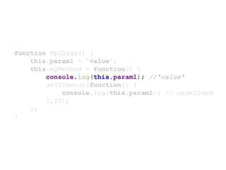 function MyClass() {
this.param1 = 'value';
this.myMethod = function() {
console.log(this.param1); //'value'
setTimeout(function() {
console.log(this.param1); // undefined
},10);
};
}
 