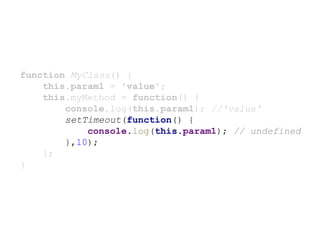 function MyClass() {
this.param1 = 'value';
this.myMethod = function() {
console.log(this.param1); //'value'
setTimeout(function() {
console.log(this.param1); // undefined
},10);
};
}
 