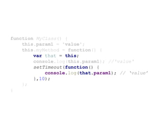 function MyClass() {
this.param1 = 'value';
this.myMethod = function() {
var that = this;
console.log(this.param1); //'value'
setTimeout(function() {
console.log(that.param1); // ‘value’
},10);
};
}
 