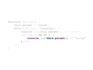function MyClass() {
this.param1 = 'value';
this.myMethod = function() {
console.log(this.param1); // 'value'
setTimeout(() => {
console.log(this.param1); // 'value'
},10);
};
}
 