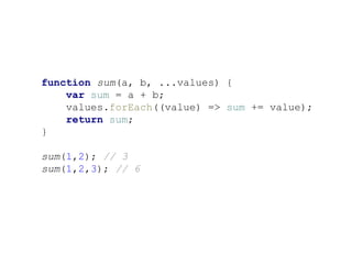 function sum(a, b, ...values) {
var sum = a + b;
values.forEach((value) => sum += value);
return sum;
}
sum(1,2); // 3
sum(1,2,3); // 6
 