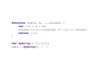 function sum(a, b, ...values) {
var sum = a + b;
values.forEach((value) => sum += value);
return sum;
}
var myArray = [1,2,3];
sum(...myArray); // 6
 