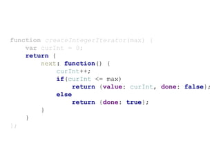 function createIntegerIterator(max) {
var curInt = 0;
return {
next: function() {
curInt++;
if(curInt <= max)
return {value: curInt, done: false};
else
return {done: true};
}
}
};
 