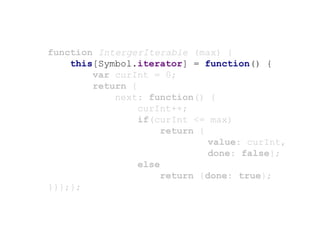 function IntergerIterable (max) {
this[Symbol.iterator] = function() {
var curInt = 0;
return {
next: function() {
curInt++;
if(curInt <= max)
return {
value: curInt,
done: false};
else
return {done: true};
}}};};
 