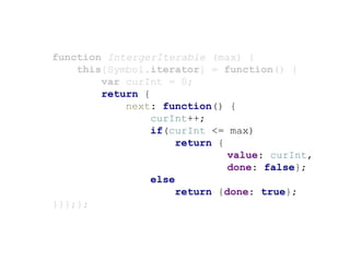 function IntergerIterable (max) {
this[Symbol.iterator] = function() {
var curInt = 0;
return {
next: function() {
curInt++;
if(curInt <= max)
return {
value: curInt,
done: false};
else
return {done: true};
}}};};
 