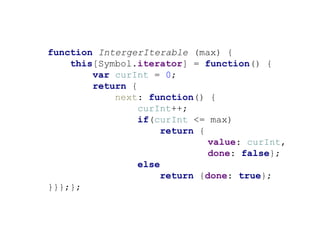 function IntergerIterable (max) {
this[Symbol.iterator] = function() {
var curInt = 0;
return {
next: function() {
curInt++;
if(curInt <= max)
return {
value: curInt,
done: false};
else
return {done: true};
}}};};
 