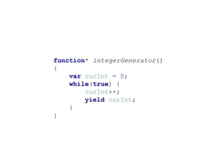 function* integerGenerator()
{
var curInt = 0;
while(true) {
curInt++;
yield curInt;
}
}
 