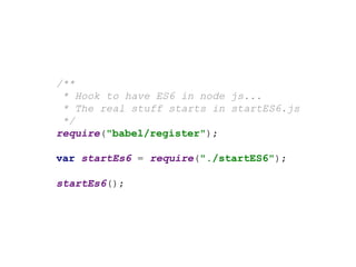 /**
* Hook to have ES6 in node js...
* The real stuff starts in startES6.js
*/
require("babel/register");
var startEs6 = require("./startES6");
startEs6();
 