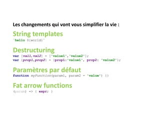 Les changements qui vont vous simplifier la vie :
String templates
`hello ${world}`
Destructuring
var [val1,val2] = ['value1','value2'];
var {prop1,prop2} = {prop1:'value1', prop2: 'value2'};
Paramètres par défaut
function myFunction(param1, param2 = 'value') {}
Fat arrow functions
(param) => { expr; }
 
