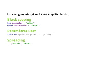Les changements qui vont vous simplifier la vie :
Block scoping
let scopedVar = "value";
const scopedConst = "value";
Paramètres Rest
function myfunction(param1, ...params) {}
Spreading
...['value1','value2']
 