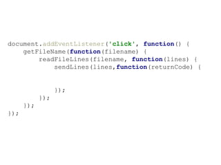 document.addEventListener('click', function() {
getFileName(function(filename) {
readFileLines(filename, function(lines) {
sendLines(lines,function(returnCode) {
});
});
});
});
 