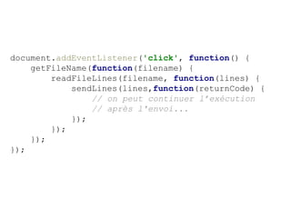document.addEventListener('click', function() {
getFileName(function(filename) {
readFileLines(filename, function(lines) {
sendLines(lines,function(returnCode) {
// on peut continuer l’exécution
// après l'envoi...
});
});
});
});
 