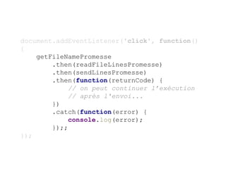 document.addEventListener('click', function()
{
getFileNamePromesse
.then(readFileLinesPromesse)
.then(sendLinesPromesse)
.then(function(returnCode) {
// on peut continuer l’exécution
// après l'envoi...
})
.catch(function(error) {
console.log(error);
});;
});
 