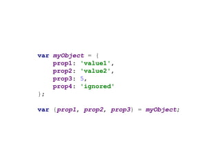 var myObject = {
prop1: 'value1',
prop2: 'value2',
prop3: 5,
prop4: 'ignored'
};
var {prop1, prop2, prop3} = myObject;
 