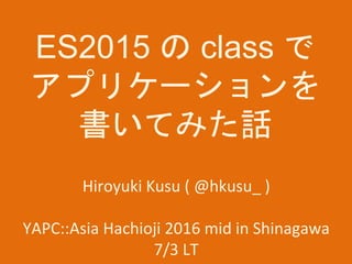 ES2015 の class で
アプリケーションを
書いてみた話
Hiroyuki Kusu ( @hkusu_ )
YAPC::Asia Hachioji 2016 mid in Shinagawa
7/3 LT
 