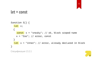 let + const
function f() {
let x;
{
const x = "sneaky"; // ok, block scoped name
x = "foo"; // error, const
}
let x = "inner"; // error, already declared in block
}
Спецификация 13.2.1
11
 