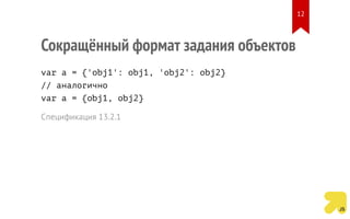 Сокращённый формат задания объектов
var a = {'obj1': obj1, 'obj2': obj2}
// аналогично
var a = {obj1, obj2}
Спецификация 13.2.1
12
 