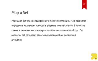 Map и Set
Упрощают работу со специфичными типами коллекций. Map позволяет
определять коллекции наборов в формате ключ/значение. В качестве
ключа и значения могут выступать любые выражения JavaScript. По
аналогии Set позволяет задать множество любых выражений
JavaScript
30
 