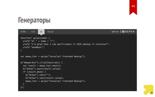 Генераторы
function* quips(name) {
yield "Hi " + name + "!";
yield "I'm glad that I can participate in 10th meetup in Yaroslavl";
yield "Goodbye!";
}
var meow_iter = quips("Yaroslavl Frontend Meetup");
$("#meow-btn").click(function() {
var result = meow_iter.next();
$("#chat").text(result.value);
if (result.done) {
$("#chat").text("");
$("#chat").text(result.value);
meow_iter = quips("Yaroslavl Frontend Meetup");
}
});
HTML CSS JS Result Edit on
44
 