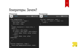 Итератор:
class RangeIterator {
constructor(start, stop) {
this.value = start;
this.stop = stop;
}
[Symbol.iterator]() { return this; }
next() {
var value = this.value;
if (value < this.stop) { this.value++;
return {done: false, value: value};
} else {
return {done: true, value:
undefined};
}
}
}
function range(start, stop) {
return new RangeIterator(start, stop);
}
JS Result Edit on
Генератор:
function* range(start, stop) {
for (var i = start; i < stop; i++)
yield i;
}
JS Result Edit on
Генераторы. Зачем?
45
 