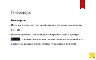 Генераторы
Генератор это
• Итератор, а итератор — это новый стандарт для данных и циклов во
всём ES6
• Попытка избежать спагетти кода в асинхронном коде. К примеру
Q.async() - это экспериментальная попытка сделать асинхронный код
похожим на синхронный при помощи генераторов и промисов
48
 