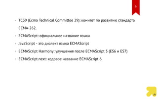 • TC39 (Ecma Technical Committee 39): комитет по развитию стандарта
ECMA-262.
• ECMAScript: официальное название языка
• JavaScript - это диалект языка ECMAScript
• ECMAScript Harmony: улучшения после ECMAScript 5 (ES6 и ES7)
• ECMAScript.next: кодовое название ECMAScript 6
6
 